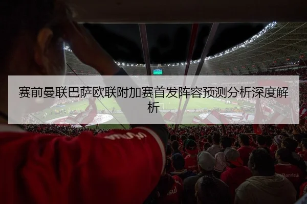赛前曼联巴萨欧联附加赛首发阵容预测分析深度解析